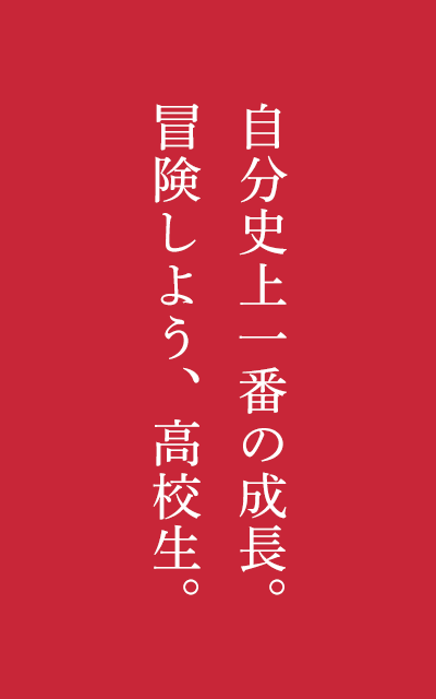 自分史上一番の成長。冒険しよう、高校生。